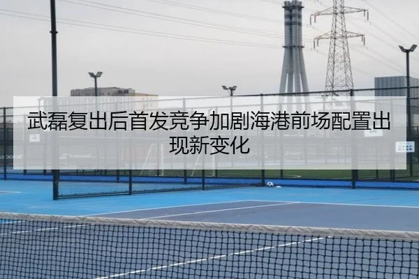 武磊复出后首发竞争加剧海港前场配置出现新变化